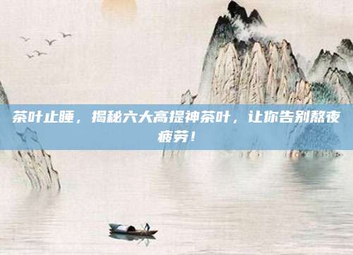 茶叶止睡,揭秘六大高提神茶叶,让你告别熬夜疲劳!