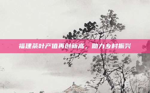 福建茶叶产值再创新高,助力乡村振兴