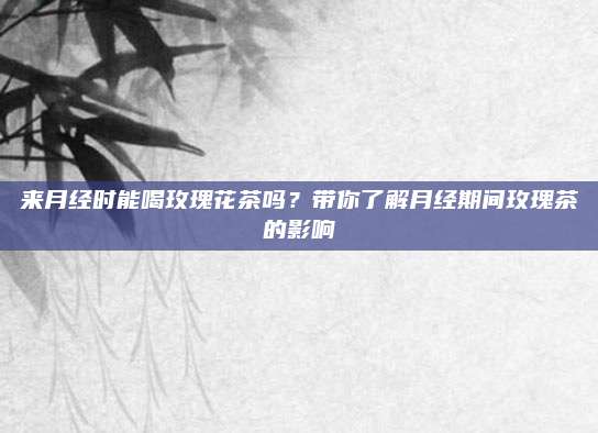 来月经时能喝玫瑰花茶吗?带你了解月经期间玫瑰茶的影响