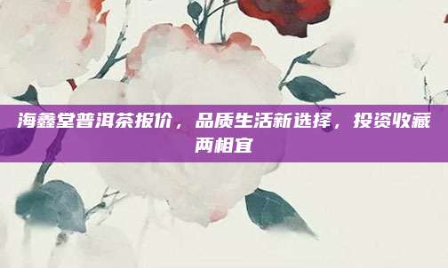 海鑫堂普洱茶报价,品质生活新选择,投资收藏两相宜