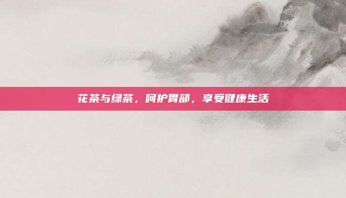 花茶与绿茶，呵护胃部，享受健康生活