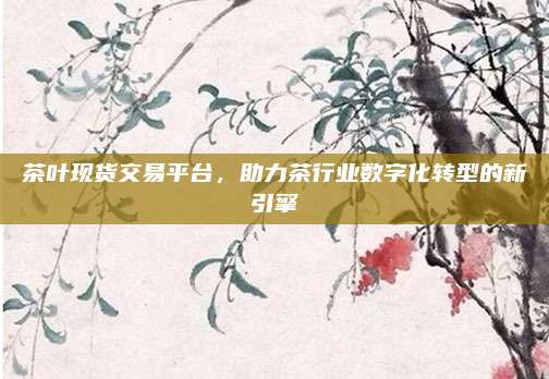 茶叶现货交易平台,助力茶行业数字化转型的新引擎