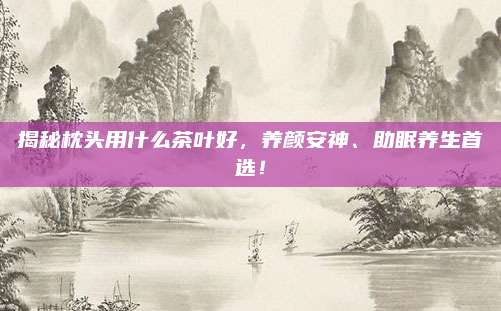揭秘枕头用什么茶叶好,养颜安神、助眠养生首选!