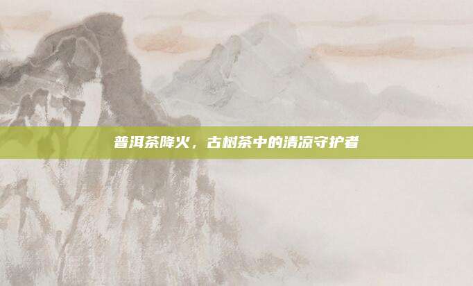 普洱茶降火,古树茶中的清凉守护者