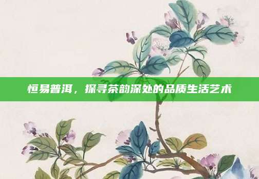 恒易普洱，探寻茶韵深处的品质生活艺术