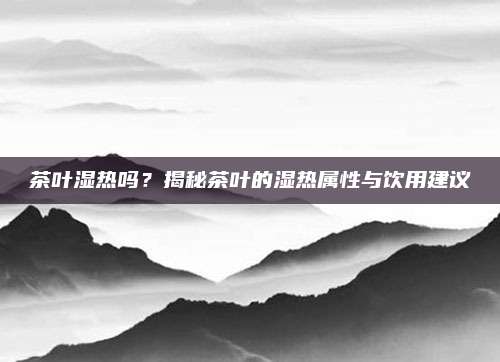 茶叶湿热吗？揭秘茶叶的湿热属性与饮用建议