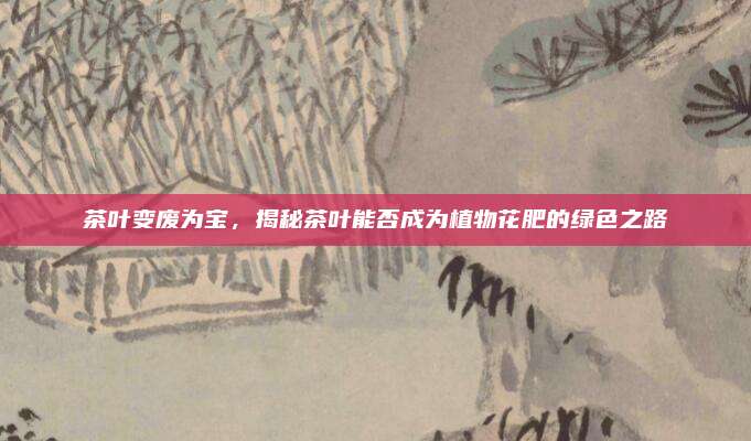 茶叶变废为宝,揭秘茶叶能否成为植物花肥的绿色之路