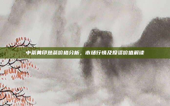 中茶黄印熟茶价格分析,市场行情及投资价值解读