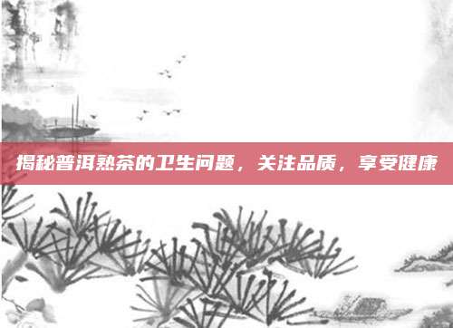 揭秘普洱熟茶的卫生问题，关注品质，享受健康