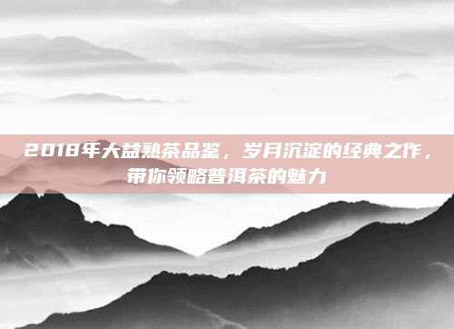 2018年大益熟茶品鉴，岁月沉淀的经典之作，带你领略普洱茶的魅力