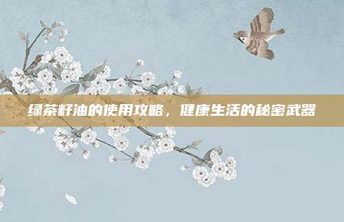 绿茶籽油的使用攻略,健康生活的秘密武器