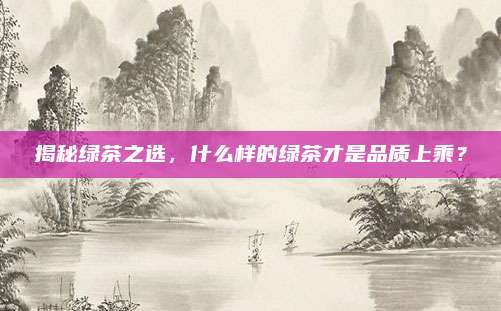 揭秘绿茶之选,什么样的绿茶才是品质上乘?