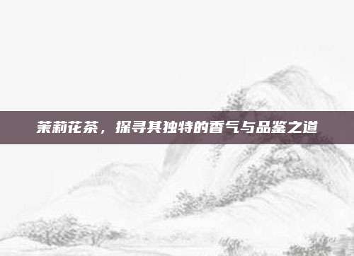 茉莉花茶,探寻其独特的香气与品鉴之道
