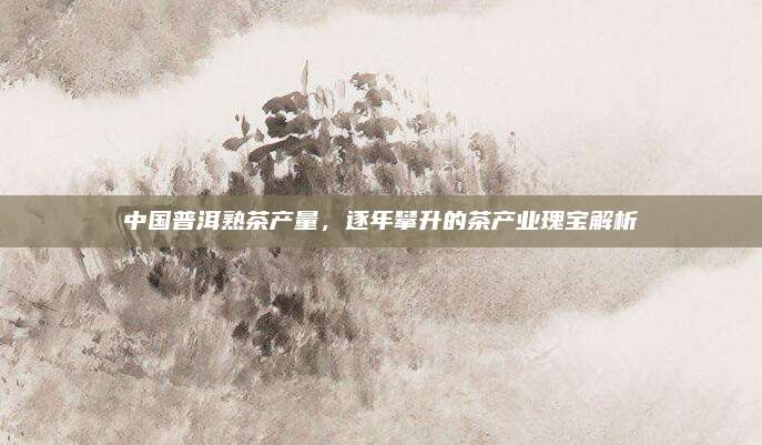 中国普洱熟茶产量,逐年攀升的茶产业瑰宝解析