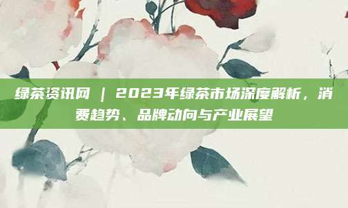 绿茶资讯网 | 2023年绿茶市场深度解析，消费趋势、品牌动向与产业展望