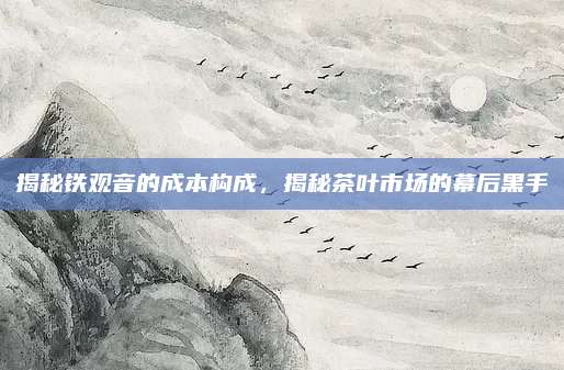 揭秘铁观音的成本构成,揭秘茶叶市场的幕后黑手