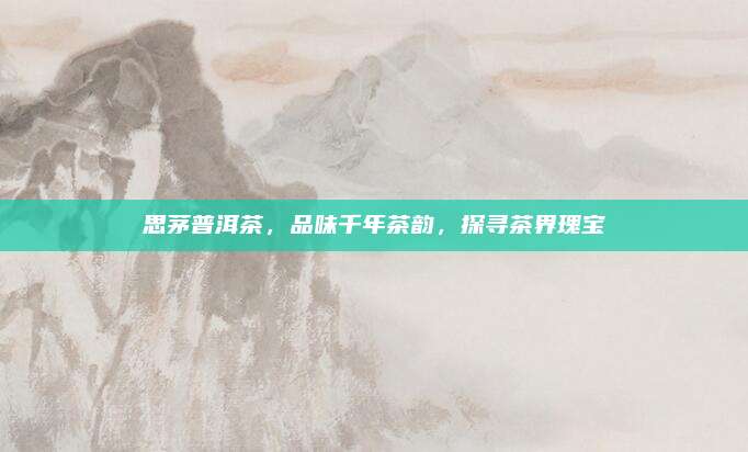 思茅普洱茶，品味千年茶韵，探寻茶界瑰宝