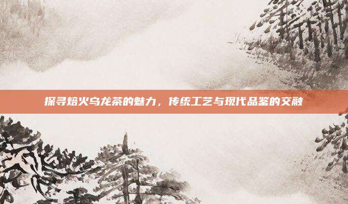 探寻焙火乌龙茶的魅力，传统工艺与现代品鉴的交融