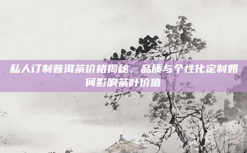 私人订制普洱茶价格揭秘,品质与个性化定制如何影响茶叶价值