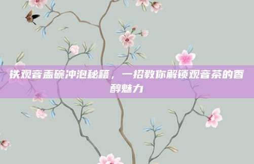 铁观音盖碗冲泡秘籍,一招教你解锁观音茶的香醇魅力