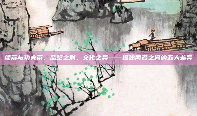 绿茶与功夫茶,品鉴之别,文化之异——揭秘两者之间的五大差异