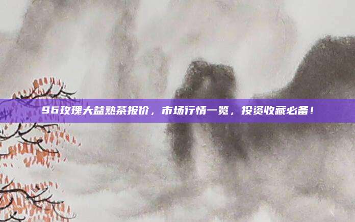 96玫瑰大益熟茶报价,市场行情一览,投资收藏必备!