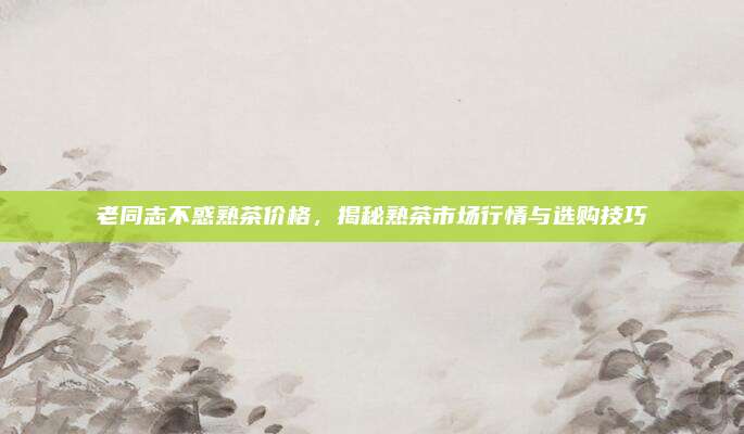 老同志不惑熟茶价格，揭秘熟茶市场行情与选购技巧