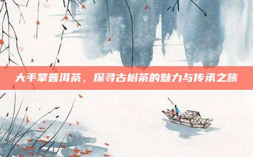 大平掌普洱茶，探寻古树茶的魅力与传承之旅