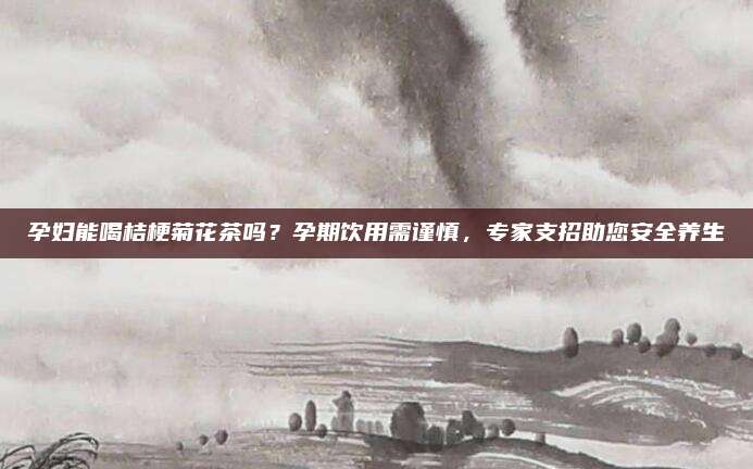 孕妇能喝桔梗菊花茶吗?孕期饮用需谨慎,专家支招助您安全养生