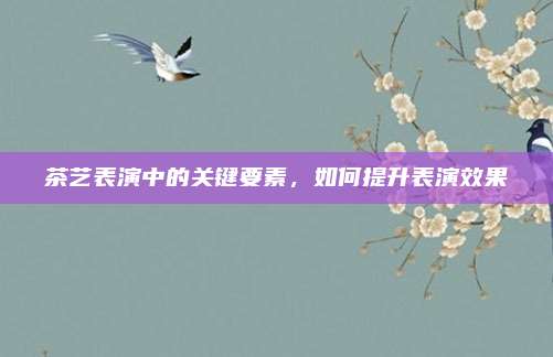 茶艺表演中的关键要素，如何提升表演效果