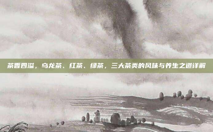 茶香四溢,乌龙茶、红茶、绿茶,三大茶类的风味与养生之道详解