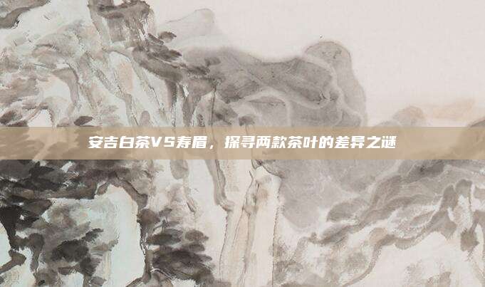 安吉白茶VS寿眉,探寻两款茶叶的差异之谜