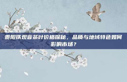 贵阳铁观音茶叶价格探秘，品质与地域特色如何影响市场？