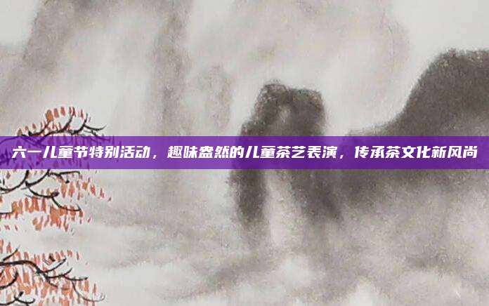六一儿童节特别活动，趣味盎然的儿童茶艺表演，传承茶文化新风尚