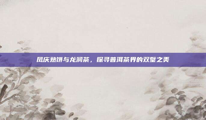 凤庆熟饼与龙润茶,探寻普洱茶界的双璧之美