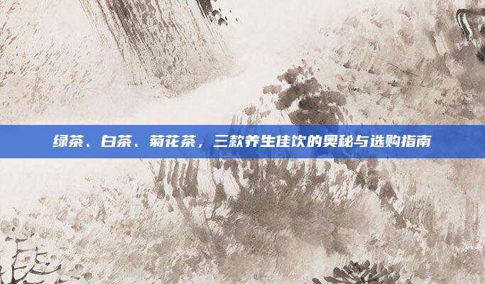 绿茶、白茶、菊花茶，三款养生佳饮的奥秘与选购指南