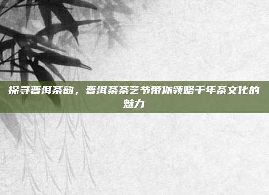探寻普洱茶韵,普洱茶茶艺节带你领略千年茶文化的魅力