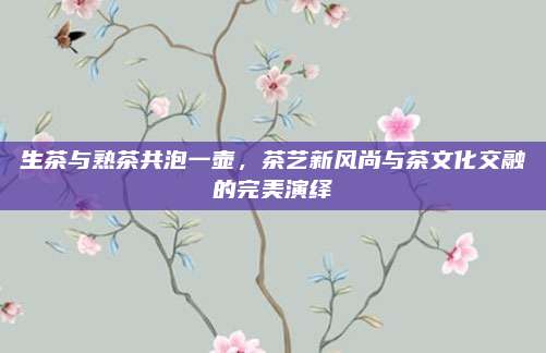 生茶与熟茶共泡一壶，茶艺新风尚与茶文化交融的完美演绎