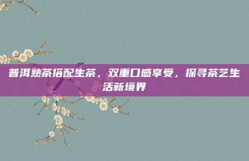 普洱熟茶搭配生茶,双重口感享受,探寻茶艺生活新境界