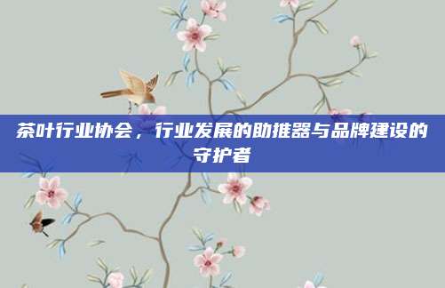 茶叶行业协会,行业发展的助推器与品牌建设的守护者