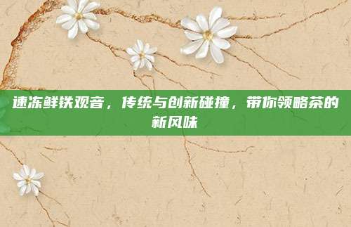 速冻鲜铁观音,传统与创新碰撞,带你领略茶的新风味