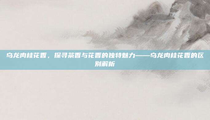 乌龙肉桂花香,探寻茶香与花香的独特魅力——乌龙肉桂花香的区别解析