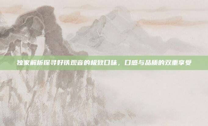 独家解析探寻好铁观音的极致口味,口感与品质的双重享受