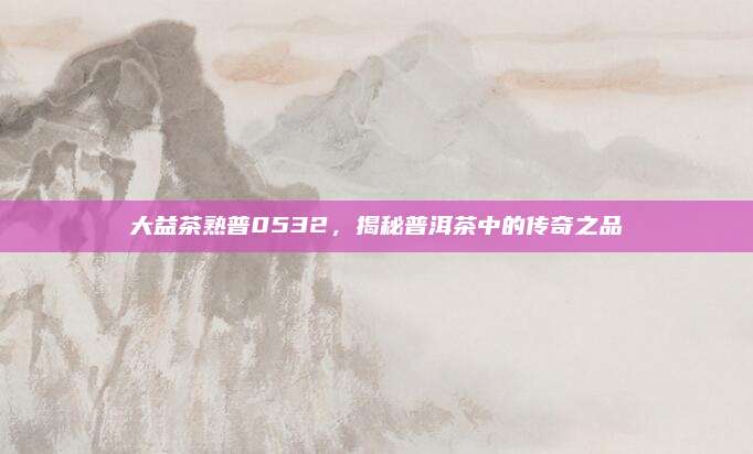 大益茶熟普0532,揭秘普洱茶中的传奇之品