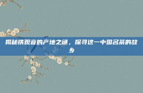 揭秘铁观音的产地之谜，探寻这一中国名茶的故乡