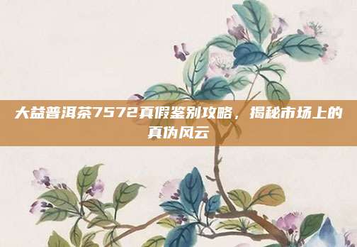 大益普洱茶7572真假鉴别攻略，揭秘市场上的真伪风云