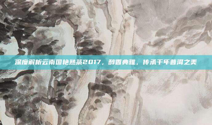 深度解析云南国艳熟茶2017，醇香典雅，传承千年普洱之美