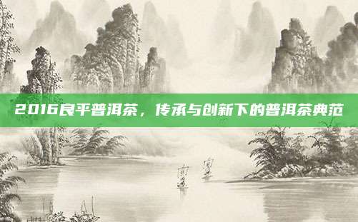 2016良平普洱茶，传承与创新下的普洱茶典范