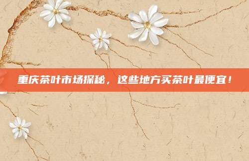 重庆茶叶市场探秘，这些地方买茶叶最便宜！