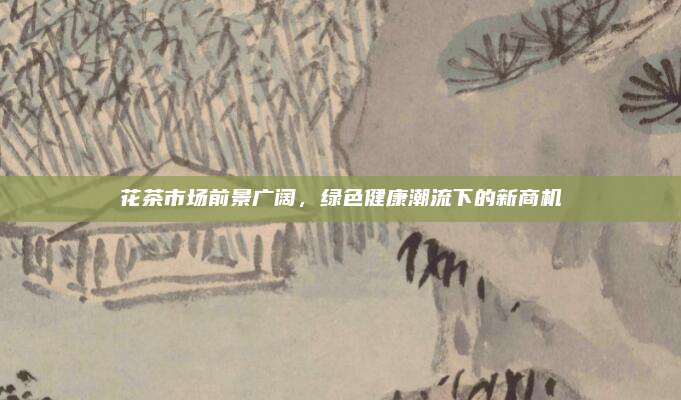 花茶市场前景广阔,绿色健康潮流下的新商机